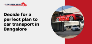 Decide For a Perfect Plan to Car Transport in Bangalore – Logisticadda